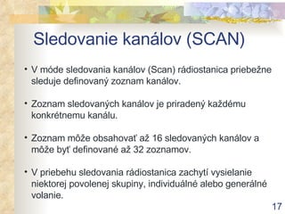 Sledovanie kanálov (SCAN) V móde sledovania kanálov (Scan) rádiostanica priebežne sleduje definovaný zoznam kanálov . Zoznam sledovaných kanálov je priradený každému konkrétnemu kanálu . Zoznam môže obsahovať až 1 6  sledovaných kanálov a môže byť definované až 32 zoznamov . V priebehu sledovania rádiostanica zachytí vysielanie niektorej povolenej skupiny, individuálné alebo generálné volanie. 