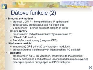 D á t ove funkcie (2) Integrovaný  modem protokol  UDP/IP –  kompaktibilita s  IP ap likáciami zabespečený prenos asi 2 kb/s na jeden slot v budúcnosti – prenos po oboch slotoch (4 kb/s) Text ové správy prenos medzi rádiostanicami navzájom alebo na PC dlžka do 140 znakov Preddefinované správy (program CPS) Sledovanie pozície integrovaný GPS prijímač vo vybraných moduloch prenos súradníc v definovaných intervaloch na PC aplikácii Telemetria prenos zmien na GPIO vstupoch, predávané do PC aplikácie príkazy odosielané z rádiostanice určené k riadeniu (povelovanie) externých aplikácií pripojených ku GPIO výstupom 