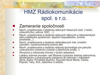 HMZ Rádiokomunikácie  spol. s r.o. Zameranie spoločnosti Návrh, projektovanie a dodávka rádiových hlasových sieti. ( hasiči, zdravotníctvo, polícia, SSC, ...)  Návrh, projektovanie a dodávka rádiových dátových a telemetrických sieti.(vodárenke spoločností, tepelné hospodárstvo, životné prostredie...)  Návrh, projektovanie a dodávka rádioreleových trás. (mobilní operátori, vysokorychlostný prenos dát)  Návrh, projektovanie a dodávka rádiovej technológie pre pokrytie uzatvorených priestorov (cestné a železničné tunely...)  Akvizičná a inžinierská činnosť v týchto oblastiach.  Lokálny Internet provider- sieť Bluenet (výstavba vlastnej mikrovlnnej infraštruktúry a poskytovanie pripojenia do internetu v lokalitách: Žilina, Bytča, Považská Bystrica, Kysucké Nové Mesto, Čadca, Poprad, Tatry, Svit, Jablunkov a okolie).  