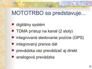 MOTOTRBO s a  p redstavuje... digitálny systém TDMA prístup na kanal (2 sloty) integrované sledovanie pozície (GPS) integrovaný prenos dát prevádzka cez prevádzač aj direkt analogová prevádzka 