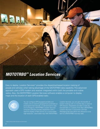 MOTOTRBO ™ Location Services

      Easy to deploy, Location Services* provides the dispatched-based location tracking of
      people and vehicles when taking advantage of the MOTOTRBO data capability. This advanced
      approach uses a GPS modem and receiver integrated within both the portable and mobile
      radios. Also, the MOTOTRBO Location Services software enables a computer to display
      maps and the location of each GPS-enabled radio.


                                                   You can conﬁgure GPS-equipped portable and             Location Services, you can gain the beneﬁts of
                                                   mobile units to transmit geographical coordinates at   location tracking with no monthly fees or external
                                                   pre-programmed intervals, on demand and in case        GPS devices. Dispatchers are able to track the
                                                   of an emergency. MOTOTRBO Location Services            licensed ﬂeet or a subset of the ﬂeet. MOTOTRBO
                                                   computer software provides dispatchers with a          Location Services in conjunction with Text
                                                   real-time display of ﬂeet activity on a customizable   Messaging Services allows text directions to be
                                                   high-resolution, color-coded map. With MOTOTRBO        sent to a MOTOTRBO two-way radio.




      * Radios utilizing Location Services must be licensed.

      4




43410_Moto_DataApps brochure_2.i4 4                                                                                                                     3/17/07 1:40:54 PM
 