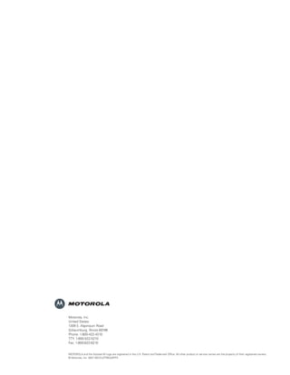 Motorola, Inc.
                                      United States:
                                      1309 E. Algonquin Road
                                      Schaumburg, Illinois 60196
                                      Phone: 1-800-422-4210
                                      TTY: 1-800-522-5210
                                      Fax: 1-800-622-6210


                                      MOTOROLA and the Stylized M Logo are registered in the U.S. Patent and Trademark Ofﬁce. All other product or service names are the property of their registered owners.
                                      © Motorola, Inc. 2007 MD-EU/TRBO/APPS




43410_Moto_DataApps brochure_2.i8 8                                                                                                                                                                     3/17/07 1:41:20 PM
 