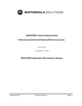 Release 02.03.20 Motorola Solutions Page | 1 
MOTOTRBO® System Release Notes 
Professional Commercial Radios (PCR) & Accessories 
Version: R2.3B 
Date: October 6th , 2014 
MOTOTRBO September 2014 Software Release  