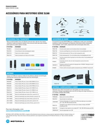 FOLHA DE DADOS
RÁDIO PORTÁTIL SL500
PÁGINA 4
ACESSÓRIOS PARA MOTOTRBO SÉRIE SL500
ANTENAS
Equipe usa SL500 com antenas stubby de alta eficiência. Bandas de identificação
coloridas para antenas estão disponíveis para fácil identificação.
N° DA PEÇA DESCRIÇÃO
PMAE4093 Antena Stubby UHF para a faixa de 403-425MHz (4,5 cm)
PMAE4094 Antena Stubby UHF para a faixa de 420-445MHz (4,5 cm)
PMAE4095 Antena Stubby UHF para a faixa de 435-470MHz (4,5 cm)
PMAD4144 Antena Stubby VHF para a faixa de 136-144MHz (5 cm)
PMAD4145 Antena Stubby VHF para a faixa de 144-156MHz (5 cm)
PMAD4146 Antena Stubby VHF para a faixa de 156-174MHz (5 cm)
32012144001 Banda de identificação para antena (Cinza, pacote de 10)
32012144002 Banda de identificação para antena (Amarelo, pacote de 10)
32012144003 Banda de identificação para antena (Verde, pacote de 10)
32012144004 Banda de identificação para antena (Azul, pacote de 10)
32012144005 Banda de identificação para antena (Violeta, pacote de 10)
ACESSÓRIOS PARA TRANSPORTE
Nosso versátil portfólio inclui uma flexível correia de mão, clipe de cinto rotativo
resistente e capa de transporte rotatória. Uma correia de nylon para pulso também
pode ajustar-se à parte superior do rádio.
N° DA PEÇA DESCRIÇÃO
PMLN6074 Correia de nylon para pulso
PMLN7076 Correia flexível de mão de desenganche rápido
PMLN7128 Clipe de cinto rotativo resistente
PMLN7190 Capa de transporte com clipe de cinto rotativo
MOTOROLA, MOTO, MOTOROLA SOLUTIONS e o logotipo do M estilizado são marcas comerciais ou marcas comerciais registradas da Motorola Trademark Holdings, LLC
e são utilizadas sob licença. Todas outras marcas comerciais pertencem a seus respectivos proprietários.© 2015 Motorola Solutions, Inc. Todos os direitos reservados.
2015-03
Para mais informações, visite
www.motorolasolutions.com/SL500
ACESSÓRIOS DE ÁUDIO
Os acessórios de áudio MOTOTRBO para o SL500 foram criados para comodidade
duradoura e melhor desempenho do dispositivo. Microfones online e destacadas
funcionalidades “push to talk” proporcionam fácil comunicação mãos livres.
N° DA PEÇA DESCRIÇÃO
PMLN7189 Fone de ouvido rotatório com microfone online e funcionalidade
PMLN7156 Fone de ouvido Mag One com microfone online e funcionalidade push to talk
PMLN7157 Kit de monitoramento de 2 fios com tubo transparente, preto
PMLN7158 Kit de monitoramento de 1 fio com microfone online e funcionalidade push to talk
PMLN7159
Fone de ouvido de estilo D ajustável com microfone online e funcionalidade push
to talk, preto
RLN6242
Kit de baixo nível de ruído com tubo transparente e ponta de borracha
transparente
5080384F72
Protetores auditivos de espuma de reposição para o RLN6242. Redução de ruído =
24dB. Pacote de 50 pares.
RLN6282 Protetor auditivo de espuma padrão transparente para o RLN6242. Pacote de 50
BATERIAS, CARREGADORES E CABOS
Mantenha seus rádios funcionando sem interrupções com estes acessórios
essenciais. Carregue suas baterias de íon de lítio em berços de carga individuais ou
de unidades múltiplas MOTOTRBO.
N° DA PEÇA DESCRIÇÃO
PMNN4468 Bateria de íon de lítio de 2300 mAh
PMLN7074 Capa de bateria de substituição
25009298001
Fonte de alimentação com tomada micro USB de taxa rápida para uma unidade,
5V/1ª, 5W, 100V-240V (tomada para EUA)
PMLN7101
Carregador de taxa rápida de seis bolsos para unidades múltiplas, 90V-264V
(tomada para EUA)
PMLN7109 Carregador de taxa rápida de uma unidade 5V/1ª, 5W, 100V-240V (tomada para EUA)
CB000262A01 Cabo de programação micro USB
UHF VHF Bandas de identificación para antenas
PMLN7076 PMLN7128 PMLN7190
PMNN4468PMLN7101PMLN7109
PMLN7156 PMLN7158
PMLN7189 PMLN7157
 