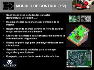 MODULO DE CONTROL (1/2) Control continuo de todas las variables (temperatura, velocidad, ....) Máxima eficacia para una mayor duración de la batería Regenerador de energía durante la frenada para un mayor rendimiento de la batería Ordenador de a bordo para conservar en memoria la información de diagnóstico Diseño de perfil bajo para una mayor robustez ante vibraciones Sensores térmicos múltiples para una mayor seguridad y rendimiento Equipado con Interfaz de control y diagnóstico 