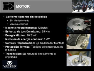 MOTOR Corriente continua sin escobillas Sin Mantenimiento Máxima eficiencia Magnetismo permanente:  12 polos Esfuerzo de torsión máximo:  65 Nm Energía Máxima:  20.2 kW Medición de energía contínua:  7 kW Control / Regeneración:  Eje Codificador Montado Protección Térmica:  Testigos de temperatura de la bobina Transmisión:  Eje ranurado directamente al engranaje 