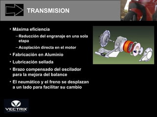 Máxima eficiencia Reducción del engranaje en una sola etapa Acoplación directa en el motor Fabricación en Aluminio Lubricación sellada Brazo compensado del oscilador para la mejora del balance El neumático y el freno se desplazan a un lado para facilitar su cambio TRANSMISION 