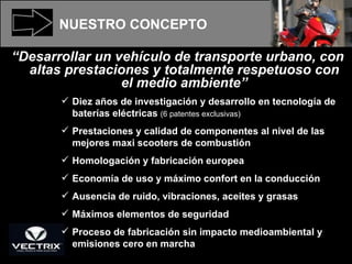 NUESTRO   CONCEPTO “ Desarrollar un vehículo de transporte urbano, con altas prestaciones y totalmente respetuoso con el medio ambiente” Diez años de investigación y desarrollo en tecnología de baterías eléctricas  (6 patentes exclusivas) Prestaciones y calidad de componentes al nivel de las mejores maxi scooters de combustión  Homologación y fabricación europea Economía de uso y máximo confort en la conducción Ausencia de ruido, vibraciones, aceites y grasas Máximos elementos de seguridad Proceso de fabricación sin impacto medioambiental y emisiones cero en marcha 