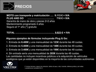 PRECIOS MOTO con transporte y matriculación ….  9.113 € + IVA PLUG AND GO  ……………………………  710 € + IVA Garantía de mano de obra y piezas 2+2 años Mantenimiento programado 4 años  Seguro el 1 er  año (*) gratuito TOTAL …………………………………………  9.823 € + IVA (*) Incluye terceros, seguro de conductor, daños al casco, robo, incendio, defensa jurídica y de multas y asistencia en carretera Km 0 Algunos ejemplos de fórmulas incluyendo Plug & Go: 1. Entrada de  6.400€  y una mensualidad de  123€  durante las 48 cuotas. 2. Entrada de  5.400€  y una mensualidad de  148€  durante las 48 cuotas. 3. Entrada de  3.400€  y una mensualidad de  198€  durante las 48 cuotas. 4. Sin entrada sería una mensualidad de  283€  durante las 48 cuotas. Las cantidades no incluyen incentivos públicos a la adquisición de vehículos ecológicos que ya están disponibles en la mayoría de las comunidades autónomas 