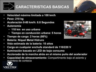 CARACTERISTICAS BASICAS Velocidad máxima limitada a 100 km/h  Peso: 210 kg Aceleración 0-80 km/h: 6.8 Segundos Autonomía 110 km  en uso urbano  Tiempo en conducción urbana: 5 horas Tiempo de carga: 2 horas (80%) Batería: Niquel Metal Hidruro Vida estimada de la batería: 10 años Carga en cualquier enchufe standard de 110/220 V Iluminación basada en LED de bajo consumo Accionado de la marcha atrás en el mismo puño del acelerador  Capacidad de almacenamiento:  Compartimento bajo el asiento y guantera de cortesía  
