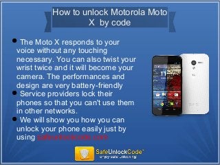How to unlock Motorola Moto
X by code
The Moto X responds to your
voice without any touching
necessary. You can also twist your
wrist twice and it will become your
camera. The performances and
design are very battery-friendly
Service providers lock their
phones so that you can't use them
in other networks.
We will show you how you can
unlock your phone easily just by
using safeunlockcode.com
 