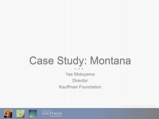 © 2013 Ewing Marion Kauffman Foundation
Case Study: Montana
Yas Motoyama
Director
Kauffman Foundation
 