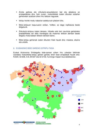 8
Arreta galtzea eta zirkulazio-arauetakoren bat eta abiadura ez
errespetatzea dira, hain zuzen, motozikletek izaten dituzten ezbehar
gehienetan azaltzen diren hiru faktore nagusiak.
Istripu horiek modu nabarian asteburuan pilatzen dira.
Moto-istripuen kopuruaren erdian, %48an, ez dago inplikatuta beste
ibilgailurik.
Zirkulazio-istripua izaten denean, hiltzeko edo larri zaurituta gertatzeko
probabilitatea sei aldiz handiagoa da motorrez ibiltzen denean beste
ibilgailu-mota batean ibiltzen denean baino.
Moto-istripu gehienak izaten dituzten hilak hauek dira: maiatza, ekaina
eta uztaila.
8. EUSKADIKO BIDE-SAREKO ISTRIPU-TASA
Euskal Autonomia Erkidegoko bide-sarean azken hiru urteotan biktimak
izandako motozikleta-istripu gehien gertatu diren bost errepideak hauek dira:
N-634, GI-636, A-8, BI-637 eta GI-2132, hurrengo mapan ikus daitekeenez.
MOTOZIKLETA ISTRIPU
LARRIAK
 