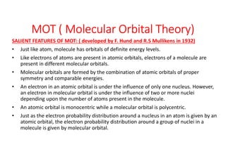 MOT ( Molecular Orbital Theory)
SALIENT FEATURES OF MOT: ( developed by F. Hund and R.S Mullikens in 1932)
• Just like atom, molecule has orbitals of definite energy levels.
• Like electrons of atoms are present in atomic orbitals, electrons of a molecule are
present in different molecular orbitals.
• Molecular orbitals are formed by the combination of atomic orbitals of proper
symmetry and comparable energies.
• An electron in an atomic orbital is under the influence of only one nucleus. However,
an electron in molecular orbital is under the influence of two or more nuclei
depending upon the number of atoms present in the molecule.
• An atomic orbital is monocentric while a molecular orbital is polycentric.
• Just as the electron probability distribution around a nucleus in an atom is given by an
atomic orbital, the electron probability distribution around a group of nuclei in a
molecule is given by molecular orbital.
 