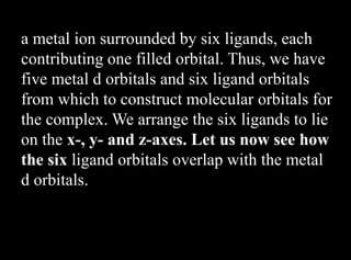 a metal ion surrounded by six ligands, each
contributing one filled orbital. Thus, we have
five metal d orbitals and six ligand orbitals
from which to construct molecular orbitals for
the complex. We arrange the six ligands to lie
on the x-, y- and z-axes. Let us now see how
the six ligand orbitals overlap with the metal
d orbitals.
 