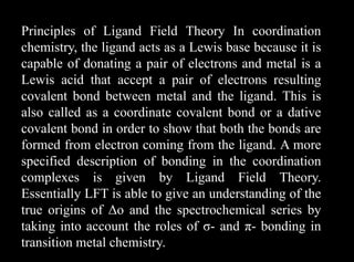 Principles of Ligand Field Theory In coordination
chemistry, the ligand acts as a Lewis base because it is
capable of donating a pair of electrons and metal is a
Lewis acid that accept a pair of electrons resulting
covalent bond between metal and the ligand. This is
also called as a coordinate covalent bond or a dative
covalent bond in order to show that both the bonds are
formed from electron coming from the ligand. A more
specified description of bonding in the coordination
complexes is given by Ligand Field Theory.
Essentially LFT is able to give an understanding of the
true origins of Δo and the spectrochemical series by
taking into account the roles of σ- and π- bonding in
transition metal chemistry.
 