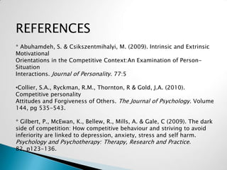 REFERENCES
* Abuhamdeh, S. & Csikszentmihalyi, M. (2009). Intrinsic and Extrinsic
Motivational
Orientations in the Competitive Context:An Examination of Person-
Situation
Interactions. Journal of Personality. 77:5

•Collier, S.A., Ryckman, R.M., Thornton, R & Gold, J.A. (2010).
Competitive personality
Attitudes and Forgiveness of Others. The Journal of Psychology. Volume
144, pg 535-543.

* Gilbert, P., McEwan, K., Bellew, R., Mills, A. & Gale, C (2009). The dark
side of competition: How competitive behaviour and striving to avoid
inferiority are linked to depression, anxiety, stress and self harm.
Psychology and Psychotherapy: Therapy, Research and Practice.
82, p123-136.
 