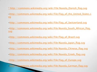 * http://commons.wikimedia.org/wiki/File:Nuvola_Danish_flag.svg

-http://commons.wikimedia.org/wiki/File:Flag_of_the_United_States.s
vg

-http://commons.wikimedia.org/wiki/File:Flag_of_Switzerland.svg

-http://commons.wikimedia.org/wiki/File:Nuvola_South_African_flag.
svg

-http://commons.wikimedia.org/wiki/File:Flag_of_Brazil.svg

-http://commons.wikimedia.org/wiki/File:Nuvola_Japan_flag.svg

-http://commons.wikimedia.org/wiki/File:Nuvola_Chinese_flag.svg

-http://commons.wikimedia.org/wiki/File:Nuvola_Greek_flag.svg

-http://commons.wikimedia.org/wiki/File:Flag_of_Europe.svg

-http://commons.wikimedia.org/wiki/File:Nuvola_German_flag.svg
 