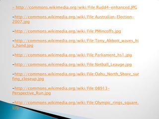 - http://commons.wikimedia.org/wiki/File:Rudd4-enhanced.JPG

-http://commons.wikimedia.org/wiki/File:Australian-Election-
2007.jpg

-http://commons.wikimedia.org/wiki/File:PMincoffs.jpg

-http://commons.wikimedia.org/wiki/File:Tony_Abbott_waves_hi
s_hand.jpg

-http://commons.wikimedia.org/wiki/File:Parliament_hs1.jpg

-http://commons.wikimedia.org/wiki/File:Netball_Leauge.jpg

-http://commons.wikimedia.org/wiki/File:Oahu_North_Shore_sur
fing_closeup.jpg

-http://commons.wikimedia.org/wiki/File:08913-
Perspective_Run.jpg

-http://commons.wikimedia.org/wiki/File:Olympic_rings_square.
svg
 