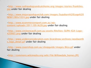 -http://www.sydneydogsandcatshome.org/images/stories/franklins.
jpg under fair dealing

-http://www.majuraparkgunclub.com/images/Supabarn%20Logo%20
NEW1280x1024.jpg under fair dealing

-http://www.ecommercereport.com.au/wp-
content/uploads/2011/09/ALDI.jpg under fair dealing

-http://www.circleoncavill.com.au/assets/Ritchies-SUPA-IGA-Logo-
420X65.png under fair dealing

-http://www.underconsideration.com/brandnew/archives/woolworth
s_logo_detail.gif under fair dealing

-http://www.coastshop.com.au/shopguide/images/BiLo.gif under
fair dealing

-http://commons.wikimedia.org/wiki/File:Willowdale_homes.JPG
 