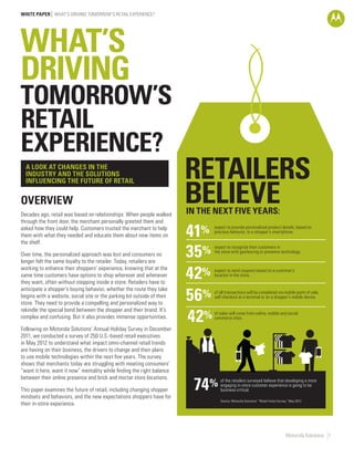 WHITE PAPER WHAT’S DRIVING TOMORROW’S RETAIL EXPERIENCE?




WHAT’S
DRIVING
TOMORROW’S
RETAIL
EXPERIENCE?
  A LOOK AT CHANGES IN THE
  INDUSTRY AND THE SOLUTIONS                                             RETAILERS
                                                                         BELIEVE
  INFLUENCING THE FUTURE OF RETAIL


OVERVIEW
Decades ago, retail was based on relationships: When people walked       IN THE NEXT FIVE YEARS:
through the front door, the merchant personally greeted them and
asked how they could help. Customers trusted the merchant to help
them with what they needed and educate them about new items on
the shelf.
                                                                         41%   expect to provide personalized product details, based on
                                                                               previous behavior, to a shopper’s smartphone.



Over time, the personalized approach was lost and consumers no
longer felt the same loyalty to the retailer. Today, retailers are
                                                                         35%   expect to recognize their customers in
                                                                               the store with geofencing or presence technology.




                                                                         42%
working to enhance their shoppers’ experience, knowing that at the             expect to send coupons based on a customer’s
same time customers have options to shop wherever and whenever                 location in the store.
they want, often without stepping inside a store. Retailers have to

                                                                         56%
anticipate a shopper’s buying behavior, whether the route they take
                                                                               of all transactions will be completed via mobile point of sale,
begins with a website, social site or the parking lot outside of their         self checkout at a terminal or on a shopper’s mobile device.
store. They need to provide a compelling and personalized way to

                                                                         42%
rekindle the special bond between the shopper and their brand. It’s
                                                                               of sales will come from online, mobile and social
complex and confusing. But it also provides immense opportunities.             commerce sites.

Following on Motorola Solutions’ Annual Holiday Survey in December
2011, we conducted a survey of 250 U.S.-based retail executives
in May 2012 to understand what impact omni-channel retail trends
are having on their business, the drivers to change and their plans
to use mobile technologies within the next five years. The survey
shows that merchants today are struggling with meeting consumers’
“want it here, want it now” mentality while finding the right balance


                                                                          74%
between their online presence and brick and mortar store locations.               of the retailers surveyed believe that developing a more
                                                                                  engaging in-store customer experience is going to be
This paper examines the future of retail, including changing shopper              business critical.
mindsets and behaviors, and the new expectations shoppers have for
                                                                                  Source: Motorola Solutions’ “Retail Vision Survey,” May 2012
their in-store experience.




                                                                                                                                  Motorola Solutions 1
 