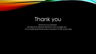 Thank you
Service is our passion.
Fanatical Customer Service is not a single act.
It is a habit practiced every moment of the every day.
 
