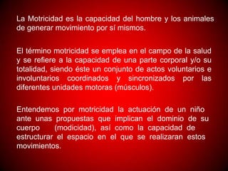 La Motricidad es la capacidad del hombre y los animales
de generar movimiento por sí mismos.


El término motricidad se emplea en el campo de la salud
y se refiere a la capacidad de una parte corporal y/o su
totalidad, siendo éste un conjunto de actos voluntarios e
involuntarios coordinados y sincronizados por las
diferentes unidades motoras (músculos).

Entendemos por motricidad la actuación de un niño
ante unas propuestas que implican el dominio de su
cuerpo     (modicidad), así como la capacidad de
estructurar el espacio en el que se realizaran estos
movimientos.
 