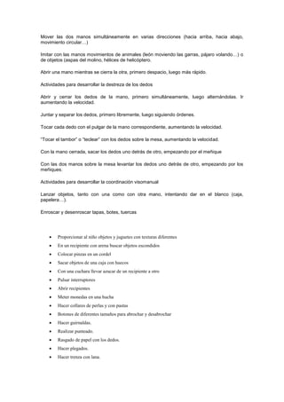 Mover las dos manos simultáneamente en varias direcciones (hacia arriba, hacia abajo,
movimiento circular…)
Imitar con las manos movimientos de animales (león moviendo las garras, pájaro volando…) o
de objetos (aspas del molino, hélices de helicóptero.
Abrir una mano mientras se cierra la otra, primero despacio, luego más rápido.
Actividades para desarrollar la destreza de los dedos
Abrir y cerrar los dedos de la mano, primero simultáneamente, luego alternándolas. Ir
aumentando la velocidad.
Juntar y separar los dedos, primero libremente, luego siguiendo órdenes.
Tocar cada dedo con el pulgar de la mano correspondiente, aumentando la velocidad.
“Tocar el tambor” o “teclear” con los dedos sobre la mesa, aumentando la velocidad.
Con la mano cerrada, sacar los dedos uno detrás de otro, empezando por el meñique
Con las dos manos sobre la mesa levantar los dedos uno detrás de otro, empezando por los
meñiques.
Actividades para desarrollar la coordinación visomanual
Lanzar objetos, tanto con una como con otra mano, intentando dar en el blanco (caja,
papelera…).
Enroscar y desenroscar tapas, botes, tuercas



Proporcionar al niño objetos y juguetes con texturas diferentes



En un recipiente con arena buscar objetos escondidos



Colocar pinzas en un cordel



Sacar objetos de una caja con huecos



Con una cuchara llevar azucar de un recipiente a otro



Pulsar interruptores



Abrir recipientes



Meter monedas en una hucha



Hacer collares de perlas y con pastas



Botones de diferentes tamaños para abrochar y desabrochar



Hacer guirnaldas.



Realizar punteado.



Rasgado de papel con los dedos.



Hacer plegados.



Hacer trenza con lana.

 