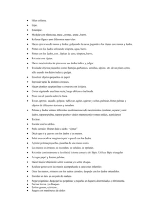 

Hilar collares.



Lijar.



Estampar.



Modelar con plasticina, masa , crema , arena , barro.



Rellenar figuras con diferentes materiales



Hacer ejercicios de manos y dedos: golpeando la mesa, jugando a los títeres con manos y dedos.



Pintar con los dedos utilizando témpera, agua, barro.



Pintar con los dedos, con , lápices de cera, témpera, barro,



Recortar con tijeras.



Hacer movimientos de pinza con sus dedos índice y pulgar.



Trasladar objetos pequeños como: lentejas,garbanzos, semillas, alpiste, etc. de un plato a otro,
sólo usando los dedos índice y pulgar.



Envolver objetos pequeños en papel.



Enroscar tapas de distintos envases.



Hacer chorizos de plastilina y cortarlos con la tijera.



Cortar siguiendo una línea recta, luego oblicua o inclinada.



Picar con el punzón sobre la línea.



Tocar, apretar, sacudir, golpear, pellizcar, agitar, agarrar y soltar, palmear, frotar palmas y
objetos de diferentes texturas y tamaños.



Palmas y dedos unidos: diferentes combinaciones de movimientos. (enlazar, separar y unir
dedos, separar palma, separar palma y dedos manteniendo yemas unidas, acariciarse)



Teclear.



Escalar con los dedos.



Puño cerrado: liberar dedo a dedo: “contar”



Decir que sí y que no con los dedos y las manos.



Subir una escalera imaginaria por la pared con los dedos.



Apretar pelotas pequeñas, pasarlas de una mano a otra.



Las manos se abrazan, se esconden, se saludan, se aprietan.



Recordar continuamente a la niña(o) la toma correcta del lápiz. Utilizar lápiz triangular



Arrugar papel y formar pelotas.



Hacer trazos libremente sobre la arena y/o sobre el agua.



Realizar gestos con las manos acompañando a canciones infantiles



Girar las manos, primero con los puños cerrados, después con los dedos extendidos.



Enredar un lazo en un palo de madera






Pegar pegatinas: despegar las pegatinas y pegarlas en lugares determinados o libremente.
Formar torres con bloques
Estirar gomas, elásticos...
Juegos con marionetas de dedos

 