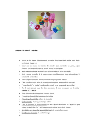 JUEGOS DE MANOS Y DEDOS



Mover las dos manos simultáneamente en varias direcciones (hacia arriba, hacia abajo,
movimiento circular…)



Imitar con las manos movimientos de animales (león moviendo las garras, pájaro
volando…) o de objetos (aspas del molino, hélices de helicóptero.



Abrir una mano mientras se cierra la otra, primero despacio, luego más rápido.



Abrir y cerrar los dedos de la mano, primero simultáneamente, luego alternándolas. Ir
aumentando la velocidad.



Juntar y separar los dedos, primero libremente, luego siguiendo órdenes.



Tocar cada dedo con el pulgar de la mano correspondiente, aumentando la velocidad.



“Tocar el tambor” o “teclear” con los dedos sobre la mesa, aumentando la velocidad.



Con la mano cerrada, sacar los dedos uno detrás de otro, empezando por el meñiqu
OTROS RECURSOS



Juego Interactivo: Cazamariposas. Proyecto Agrega



Fichas de grafomotricidad de Orientación Andujar



Fichas de grafomotricidad de Faro de Alejandría



Grafomotricidad. Fichas y pasatiempos online



Tabla de ejercicios de motricidad fina de Belkis Pentón Hernández, en "Ejercicios para
trabajar la motricidad Fina" del Colegio Franciscano del Birrey Solís. Bogotá.



Actividades para desarrollar la motricidad fina de la Junta de Extremadura



Coordinación visomotriz de Anabel Cornago



 