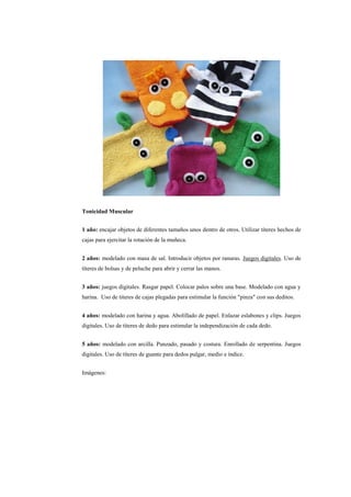 Tonicidad Muscular
1 año: encajar objetos de diferentes tamaños unos dentro de otros. Utilizar títeres hechos de
cajas para ejercitar la rotación de la muñeca.
2 años: modelado con masa de sal. Introducir objetos por ranuras. Juegos digitales. Uso de
títeres de bolsas y de peluche para abrir y cerrar las manos.
3 años: juegos digitales. Rasgar papel. Colocar palos sobre una base. Modelado con agua y
harina. Uso de titeres de cajas plegadas para estimular la función "pinza" con sus deditos.
4 años: modelado con harina y agua. Abolillado de papel. Enlazar eslabones y clips. Juegos
digitales. Uso de títeres de dedo para estimular la independización de cada dedo.
5 años: modelado con arcilla. Punzado, pasado y costura. Enrollado de serpentina. Juegos
digitales. Uso de títeres de guante para dedos pulgar, medio e índice.
Imágenes:

 