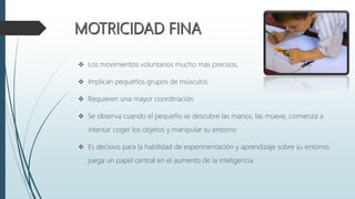  Los movimientos voluntarios mucho más precisos,
 Implican pequeños grupos de músculos
 Requieren una mayor coordinación
 Se observa cuando el pequeño se descubre las manos, las mueve, comienza a
intentar coger los objetos y manipular su entorno
 Es decisivo para la habilidad de experimentación y aprendizaje sobre su entorno,
juega un papel central en el aumento de la inteligencia
 