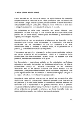 101
10. ANALISIS DE RESULTADOS
Como resultado en los diarios de campo, se logró identificar los diferentes
comportamientos en cada una de las clases planteadas para los alumnos del
curso 503 del Colegio Nicolas Esguerra jornada nocturna, en donde mediante la
categorización dada por (ANGUERA ,1999), se puede evidenciar en cada paso
o categoría su desarrollo como estudiante en su rol de escuela.
Los estudiantes en cada clase, mantenían una actitud diferente, pues
presentaron un nivel muy bajo, lo cual indicaba que sus capacidades como
persona en un ámbito social, estaban poco desarrolladas y necesitaban un
espacio pertinente para mejorarlas.
De esta forma se hizo un seguimiento al alumno en su desarrollo en las
diferentes situaciones en clase evidenciando, el individualismo y la falta de
cooperación con sus compañeros, lo cual los conllevaba a no tener
comunicación entre sí, evitando el contacto social, en la proximidad en la
práctica, y contacto físico frente a sus compañeros.
Esto requería una atención y observación al alumno que manifestaba mediante
una mirada sostenida en sus compañeros, cuando si o cuando no había
comunicación, buscando argumentar de esta manera las acciones que no le
permitían, desarrollar sus actividades en el grupo.
Los Comentarios y expresiones verbales en los estudiantes manifestaban
actitudes en las cuales demostraban sus debilidades ante el grupo y la falta de
comunicación, creando un ambiente individualista en las diferentes
actividades, esto no les permitía compartir una misma actividad con sus
compañeros, para poder interrelacionarse en las actividades propuestas y así
poder lograr el objetivo del desarrollo en su interacción en el grupo y mejora en
su proceso educativo, por medio del trabajo cooperativo.
Después de haber realizado este proceso, se planteó una encuesta final a los
alumnos del curso 503, que permitiera hacer una comparación de inicio a fin de
las prácticas y de este modo tabular la información obtenida mediante las
respuestas que se representan en las gráficas anteriores, desde la primeras
encuestas donde empezó la investigación, tanto en las ultimas de los resultados,
allí se evidencia una evolución en el grupo, que logro desarrollar mejor sus
relaciones interpersonales por medio de la propuesta aplicada.
 