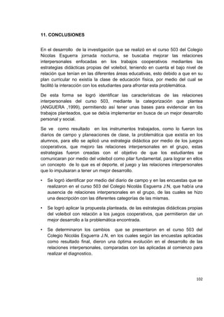 102
11. CONCLUSIONES
En el desarrollo de la investigación que se realizó en el curso 503 del Colegio
Nicolas Esguerra jornada nocturna, se buscaba mejorar las relaciones
interpersonales enfocadas en los trabajos cooperativos mediantes las
estrategias didácticas propias del voleibol, teniendo en cuenta el bajo nivel de
relación que tenían en las diferentes áreas educativas, esto debido a que en su
plan curricular no existía la clase de educación física, por medio del cual se
facilitó la interacción con los estudiantes para afrontar esta problemática.
De esta forma se logró identificar las características de las relaciones
interpersonales del curso 503, mediante la categorización que plantea
(ANGUERA ,1999), permitiendo así tener unas bases para evidenciar en los
trabajos planteados, que se debía implementar en busca de un mejor desarrollo
personal y social.
Se ve como resultado en los instrumentos trabajados, como lo fueron los
diarios de campo y planeaciones de clase, la problemática que existía en los
alumnos, para ello se aplicó una estrategia didáctica por medio de los juegos
cooperativos, que mejoro las relaciones interpersonales en el grupo, estas
estrategias fueron creadas con el objetivo de que los estudiantes se
comunicaran por medio del voleibol como pilar fundamental, para lograr en ellos
un concepto de lo que es el deporte, el juego y las relaciones interpersonales
que lo impulsaran a tener un mejor desarrollo.
• Se logró identificar por medio del diario de campo y en las encuestas que se
realizaron en el curso 503 del Colegio Nicolás Esguerra J:N, que había una
ausencia de relaciones interpersonales en el grupo, de las cuales se hizo
una descripción con las diferentes categorías de las mismas.
• Se logró aplicar la propuesta planteada, de las estrategias didácticas propias
del voleibol con relación a los juegos cooperativos, que permitieron dar un
mejor desarrollo a la problemática encontrada.
• Se determinaron los cambios que se presentaron en el curso 503 del
Colegio Nicolás Esguerra J.N, en los cuales según las encuestas aplicadas
como resultado final, dieron una óptima evolución en el desarrollo de las
relaciones interpersonales, comparadas con las aplicadas al comienzo para
realizar el diagnostico.
 