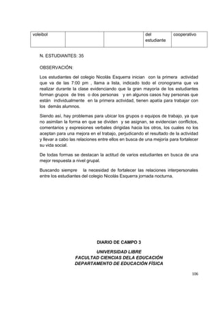 106
N. ESTUDIANTES: 35
OBSERVACIÓN:
Los estudiantes del colegio Nicolás Esquerra inician con la primera actividad
que va de las 7:00 pm , llama a lista, indicado todo el cronograma que va
realizar durante la clase evidenciando que la gran mayoría de los estudiantes
forman grupos de tres o dos personas y en algunos casos hay personas que
están individualmente en la primera actividad, tienen apatía para trabajar con
los demás alumnos.
Siendo así, hay problemas para ubicar los grupos o equipos de trabajo, ya que
no asimilan la forma en que se dividen y se asignan, se evidencian conflictos,
comentarios y expresiones verbales dirigidas hacia los otros, los cuales no los
aceptan para una mejora en el trabajo, perjudicando el resultado de la actividad
y llevar a cabo las relaciones entre ellos en busca de una mejoría para fortalecer
su vida social.
De todas formas se destacan la actitud de varios estudiantes en busca de una
mejor respuesta a nivel grupal.
Buscando siempre la necesidad de fortalecer las relaciones interpersonales
entre los estudiantes del colegio Nicolás Esquerra jornada nocturna.
DIARIO DE CAMPO 3
UNIVERSIDAD LIBRE
FACULTAD CIENCIAS DELA EDUCACIÓN
DEPARTAMENTO DE EDUCACIÓN FÍSICA
voleibol del
estudiante
cooperativo
 
