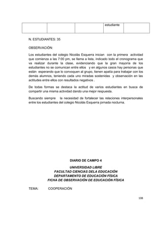 108
N. ESTUDIANTES: 35
OBSERVACIÓN:
Los estudiantes del colegio Nicolás Esquerra inician con la primera actividad
que comienza a las 7:00 pm, se llama a lista, indicado todo el cronograma que
va realizar durante la clase, evidenciando que la gran mayoría de los
estudiantes no se comunican entre ellos y en algunos casos hay personas que
están esperando que lo convoquen al grupo, tienen apatía para trabajar con los
demás alumnos, teniendo cada uno miradas sostenidas y observación en las
actitudes entre ellos con resultados negativos .
De todas formas se destaca la actitud de varios estudiantes en busca de
compartir una misma actividad dando una mejor respuesta.
Buscando siempre la necesidad de fortalecer las relaciones interpersonales
entre los estudiantes del colegio Nicolás Esquerra jornada nocturna.
DIARIO DE CAMPO 4
UNIVERSIDAD LIBRE
FACULTAD CIENCIAS DELA EDUCACIÓN
DEPARTAMENTO DE EDUCACIÓN FÍSICA
FICHA DE OBSERVACIÓN DE EDUCACIÓN FÍSICA
TEMA: COOPERACIÓN
estudiante
 