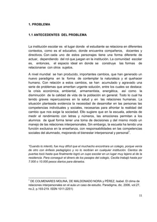 11
1. PROBLEMA
1.1 ANTECEDENTES DEL PROBLEMA
La institución escolar es el lugar donde el estudiante se relaciona en diferentes
contextos, como es el educativo, donde encuentra compañeros, docentes y
directivos. Con cada uno de estos personajes tiene una forma diferente de
actuar, dependiendo del rol que juegan en la institución. La comunidad escolar
es, entonces, el espacio ideal en donde se construye las formas de
relacionarse con otros sujetos.
A nivel mundial se han producido, importantes cambios, que han generado un
nuevo paradigma en la forma de contemplar la naturaleza y el quehacer
humano. Con relación a estos cambios, se han acumulado y agravado una
serie de problemas que ameritan urgente solución, entre los cuales se destaca:
la crisis económica, ambiental, armamentista, energética, así como la
disminución de la calidad de vida de la población en general. Todo lo cual ha
tenido graves repercusiones en la salud y en las relaciones humanas. La
situación planteada evidencia la necesidad de desarrollar en las personas las
competencias individuales y sociales, necesarias para afrontar la realidad del
cambio que nos exige la sociedad. Ello sugiere que en la escuela, además de
medir el rendimiento con letras y números, las emociones permitan a los
alumnos de igual forma tener una toma de decisiones y del mismo modo un
manejo de las relaciones interpersonales. Sin embargo, la escuela ha tenido una
función exclusiva en la enseñanza, con responsabilidades en las competencias
sociales del alumnado, mejorando el bienestar interpersonal y personal1
.
“Cuando lo intentó, fue muy difícil que el muchacho encontrara un colegio, porque venía
de otro con énfasis pedagógico y no lo recibían en cualquier institución. Cientos de
puertas tocó hasta que finalmente logró un cupo escolar en un lugar muy lejano al de la
residencia. Para conseguir el dinero de los pasajes del colegio, Cecilia trabajó hasta por
7.000 o 10.000 pesos diarios para dárselos.
1
DE COLMENARES MOLINA, DE MALDONADO NORA y PÉREZ, Isabel. El clima de
relaciones interpersonales en el aula un caso de estudio. Paradigma, dic. 2006, vol.27,
no.2, p.193-219. ISSN 1011-2251)
 