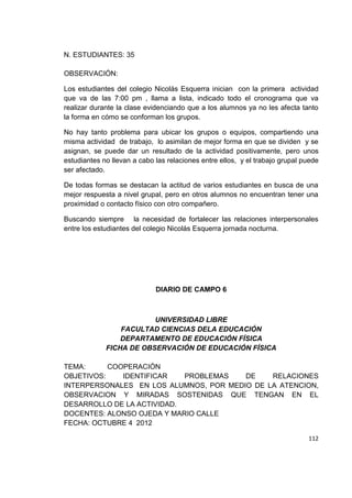 112
N. ESTUDIANTES: 35
OBSERVACIÓN:
Los estudiantes del colegio Nicolás Esquerra inician con la primera actividad
que va de las 7:00 pm , llama a lista, indicado todo el cronograma que va
realizar durante la clase evidenciando que a los alumnos ya no les afecta tanto
la forma en cómo se conforman los grupos.
No hay tanto problema para ubicar los grupos o equipos, compartiendo una
misma actividad de trabajo, lo asimilan de mejor forma en que se dividen y se
asignan, se puede dar un resultado de la actividad positivamente, pero unos
estudiantes no llevan a cabo las relaciones entre ellos, y el trabajo grupal puede
ser afectado.
De todas formas se destacan la actitud de varios estudiantes en busca de una
mejor respuesta a nivel grupal, pero en otros alumnos no encuentran tener una
proximidad o contacto físico con otro compañero.
Buscando siempre la necesidad de fortalecer las relaciones interpersonales
entre los estudiantes del colegio Nicolás Esquerra jornada nocturna.
DIARIO DE CAMPO 6
UNIVERSIDAD LIBRE
FACULTAD CIENCIAS DELA EDUCACIÓN
DEPARTAMENTO DE EDUCACIÓN FÍSICA
FICHA DE OBSERVACIÓN DE EDUCACIÓN FÍSICA
TEMA: COOPERACIÓN
OBJETIVOS: IDENTIFICAR PROBLEMAS DE RELACIONES
INTERPERSONALES EN LOS ALUMNOS, POR MEDIO DE LA ATENCION,
OBSERVACION Y MIRADAS SOSTENIDAS QUE TENGAN EN EL
DESARROLLO DE LA ACTIVIDAD.
DOCENTES: ALONSO OJEDA Y MARIO CALLE
FECHA: OCTUBRE 4 2012
 