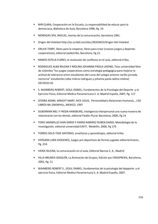 116
 MIR CLARA, Cooperación en la Escuela, La responsabilidad de educar para la
democracia, Biblioteca de Aula, Barcelona 1998, Pg. 19.
 MORAGAS SPA, MIGUEL, teorías de la comunicación, barcelona 1981.
 Origen del Voleibol http://es.scribd.com/doc/28359425/Origen-Del-Voleibol
 ORLICK TERRY, libres para la cooperar, libres para crear (nuevos juegos y deportes
cooperativos), editorial paidotribo, Barcelona, Pg 15.
 RAMOS ESTELA FLORES, la resolución de conflictos en el aula, editorial trillas.
 RODRIGUEZ ALBA MILENA Y MOLINA JOHANNA PAOLA LADINO, Tesis universidad libre
de colombia “los juegos cooperativos como estrategia pedagogica para mejorar la
actitud de tolerancia entre estudiantes del curso del colegio antonio nariño jornada
nocturna” estudiantes (alba milena rodriguez y johanna paola ladino molina)
DEF2010=35
 S. WAINBERG ROBERT, GOUL DANIEL, Fundamentos de la Psicología del Deporte y el
Ejercicio Físico, Editorial Medica Panamericana S. A. Madrid España, 2007, Pg. 117
 SFERRA ADAM, WRIGHT MARY, RICE LOUIS, Personalidad y Relaciones Humanas, , LOS
LIBROS Mc GRAWHILL, MEXICO, 1997
 SILBERMAN MEL Y FREDA HANSBURG, Inteligencia interpersonal una nueva manera de
relacionarse con los demás, editorial Paidós Plural, Barcelona, 2000, Pg 14
 TORO JARAMILLO IVAN DARIO Y PARRA RAMIREZ RUBEN DARIO, Metodología de la
investigación, editorial universidad EAFIT, Medellín, 2006, Pg 179.
 TORRES SOLIS TOSE ANTONIO, enseñanza y aprendizajes, editorial trillas
 VERGARA LARA DIOGENES, Juegos pre deportivos de formas jugadas editorial kinesis,
Pg. 214.
 VIERA HELENA, la comunicación en el aula, Editorial Narcea S. A., Madrid
 VILLA BRUNED JOAQUÍN, La Animación de Grupos, Edición por CRISSPREXIS, Barcelona,
2002, Pg. 11
 WAINBERG ROBERT S., GOUL DANIEL, fundamentos de la psicología del depporte y el
ejercicio fisico, Editorial Medica Panamericana S. A. Madrid España, 2007.
 