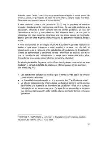 12
Además, cuenta Cecilia, "cuando logramos que entrara me llegaba la voz de que mi hijo
era muy callado, no participaba en clase, no tenía amigos, siempre estaba muy triste.
Finalmente sacó su grado porque él es muy juicioso”2
A nivel nacional, como lo cita (hurtado A. 2012) hay un problema de conflicto
armado, desplazamiento y deficiencia económica, lo cual está afectando a la
educación, limitando a tener contacto con las demás personas, ya sea por
desconfianza, rechazo y compañerismo. Así mismo el tiempo de compartir o
interactuar con otras personas para tener una vida social estable es importante,
podría generar unas mejores alternativas para su desarrollo educativo, físico y
social.
A nivel institucional, en el colegio NICOLAS ESGUERRA jornada nocturna se
evidencia que estos problemas a nivel mundial y nacional, han afectado al
plantel como lo es la violencia entre estudiantes, el vandalismo, la drogadicción,
la falta de comprensión y desarrollo por las diferencias de edades, que hace
que el estudiante sea individualista y tenga poca interacción entre ellos,
limitando los procesos de desarrollo inter personal y educativo.
En el colegio Nicolás Esguerra se identifican las siguientes características, que
destacan el porqué de la falta de relaciones interpersonales en los alumnos:
Ver anexo pág. 112
Los estudiantes estudian de noche y por lo tanto su vida social es limitada
por el estudio y el trabajo.
La diversidad de edades oscila en el grupo entre los 17 y 40 años de edad.
La falta de espacios en su entorno social y educativo, como lo son la práctica
del deporte y la ausencia de la materia de Educación Física en el currículo
del colegio en su jornada nocturna. De igual forma desarrollar actividades
que permitan la integración, esto debido a la vez por factor tiempo en horario
estudiantil.
2
HURTADO A. HILDA ROCIO, La violencia y el desplazamiento en Colombia afecta la
educación, EL TIEMPO. com, 31 mayo 2012.
 