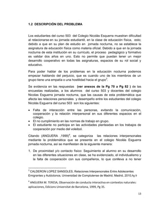 13
1.2 DESCRIPCIÓN DEL PROBLEMA
Los estudiantes del curso 503 del Colegio Nicolás Esquerra muestran dificultad
al relacionarse en su jornada estudiantil, en la clase de educación física, esto;
debido a que en su plan de estudio en jornada nocturna, no se establece la
asignatura de educación física como materia oficial. Debido a que en la jornada
nocturna de esta institución en su currículo, el proceso pedagógico y formativo
es validar dos años en uno. Esto no permite que puedan tener un mejor
desarrollo cooperativo en todas las asignaturas, espacios de su rol social y
educativo.
Para poder hablar de los problemas en la educación nocturna podemos
empezar hablando del perjuicio, que es cuando uno de los miembros de un
grupo tiene una empatía o una hostilidad hacia el grupo3
.
Se evidencia en las respuestas (ver anexos de la Pg 70 a Pg 82 ) de las
encuestas realizadas, a los alumnos del curso 503 y docentes del colegio
Nicolas Esguerra jornada nocturna, que las causas de esta problemática que
afecta las relaciones personales y desempeño entre los estudiantes del colegio
Nicolás Esguerra del curso 503 son los siguientes:
Falta de interacción entre las personas, evitando la comunicación,
cooperación y la relación interpersonal en sus diferentes espacios en el
colegio.
El no cumplimiento en las normas de trabajo en grupo.
El estudiante no participa en las actividades planteadas en los trabajos de
cooperación por medio del voleibol.
Citando (ANGUERA ,1999)4
, se categoriza las relaciones interpersonales
mediante la problemática que se presenta en el colegio Nicolás Esguerra
jornada nocturna, así se manifiestan de la siguiente manera:
1. De proximidad y/o contacto físico: Seguimiento al alumno en su desarrollo
en las diferentes situaciones en clase, se ha evidenciado, el individualismo y
la falta de cooperación con sus compañeros, lo que conlleva a no tener
3
CALDERON LOPEZ SANSOLES, Relaciones Interpersonales Entre Adolecentes
Emigrantes y Autóctonos, Universidad de Complutense de Madrid, Madrid, 2010,Pg 9
4
ANGUERA M. TERESA, Observación de conducta interactiva en contextos naturales:
aplicaciones, Edicions Universitat de Barcelona, 1999, Pg 35.
 