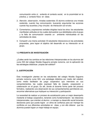 14
comunicación entre sí, evitando el contacto social, en la proximidad en la
práctica, y contacto físico en clase.
2. Atención, observación, miradas sostenidas: El alumno evidencia una mirada
sostenida, cuando hay comunicación, buscando argumentar las acciones
cuando hay acuerdos y hay vínculos de interacción con el otro.
3. Comentarios y expresiones verbales dirigidas hacia los otros: los estudiantes
manifiestan actitudes en los cuales demuestran sus debilidades ante el grupo
y la falta de comunicación creando un ambiente individualista en las
actividades de clase.
4. Compartir una misma actividad: El estudiante interacciona en las actividades
propuestas, para lograr el objetivo del desarrollo en su interacción en el
grupo.
1.3 PREGUNTA DE INVESTIGACIÓN
¿Cuáles serán los cambios en las relaciones interpersonales en los alumnos del
curso 503 del colegio Nicolás Esguerra jornada nocturna, con la aplicación de
las estrategias didácticas propias del voleibol?
2. JUSTIFICACIÓN
Esta investigación plantea en los estudiantes del colegio Nicolás Esguerra
jornada nocturna curso 503, una estrategia didáctica por medio del voleibol,
como medio facilitador de juego cooperativo que interviene en sus
comportamientos, las cuales expresan falta de respeto, cooperación y
colaboración en el grupo. Es allí, donde el docente forma parte del proceso
formativo, realizando una observación de sus comportamientos permitiendo así,
encontrar alternativas que impliquen su interacción y participación.
La necesidad de realizar un proceso de socialización para un mejor desempeño
mediante el trabajo cooperativo, teniendo como fundamentación las relaciones
interpersonales, que orienten al alumno a manejar su desarrollo social tomando
decisiones para que pueda lograr un clima de confianza para así manejar los
conflictos en sus diferentes actividades en clase, y con ello obtener que los
alumnos puedan lograr un mejor trabajo en equipo.
 