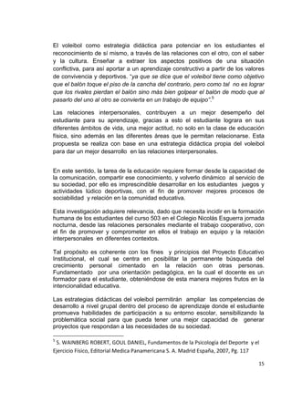 15
El voleibol como estrategia didáctica para potenciar en los estudiantes el
reconocimiento de sí mismo, a través de las relaciones con el otro, con el saber
y la cultura. Enseñar a extraer los aspectos positivos de una situación
conflictiva, para así aportar a un aprendizaje constructivo a partir de los valores
de convivencia y deportivos. “ya que se dice que el voleibol tiene como objetivo
que el balón toque el piso de la cancha del contrario, pero como tal no es lograr
que los rivales pierdan el balón sino más bien golpear el balón de modo que al
pasarlo del uno al otro se convierta en un trabajo de equipo”.5
Las relaciones interpersonales, contribuyen a un mejor desempeño del
estudiante para su aprendizaje, gracias a esto el estudiante lograra en sus
diferentes ámbitos de vida, una mejor actitud, no solo en la clase de educación
física, sino además en las diferentes áreas que le permitan relacionarse. Esta
propuesta se realiza con base en una estrategia didáctica propia del voleibol
para dar un mejor desarrollo en las relaciones interpersonales.
En este sentido, la tarea de la educación requiere formar desde la capacidad de
la comunicación, compartir ese conocimiento, y volverlo dinámico al servicio de
su sociedad, por ello es imprescindible desarrollar en los estudiantes juegos y
actividades lúdico deportivas, con el fin de promover mejores procesos de
sociabilidad y relación en la comunidad educativa.
Esta investigación adquiere relevancia, dado que necesita incidir en la formación
humana de los estudiantes del curso 503 en el Colegio Nicolás Esguerra jornada
nocturna, desde las relaciones personales mediante el trabajo cooperativo, con
el fin de promover y comprometer en ellos el trabajo en equipo y la relación
interpersonales en diferentes contextos.
Tal propósito es coherente con los fines y principios del Proyecto Educativo
Institucional, el cual se centra en posibilitar la permanente búsqueda del
crecimiento personal cimentado en la relación con otras personas.
Fundamentado por una orientación pedagógica, en la cual el docente es un
formador para el estudiante, obteniéndose de esta manera mejores frutos en la
intencionalidad educativa.
Las estrategias didácticas del voleibol permitirán ampliar las competencias de
desarrollo a nivel grupal dentro del proceso de aprendizaje donde el estudiante
promueva habilidades de participación a su entorno escolar, sensibilizando la
problemática social para que pueda tener una mejor capacidad de generar
proyectos que respondan a las necesidades de su sociedad.
5
S. WAINBERG ROBERT, GOUL DANIEL, Fundamentos de la Psicología del Deporte y el
Ejercicio Físico, Editorial Medica Panamericana S. A. Madrid España, 2007, Pg. 117
 