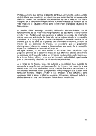 16
Profesionalmente que permita al docente, contribuir activamente en el desarrollo
de individuos, que relacionen las diferencias que presentan las personas en la
sociedad donde las relaciones interpersonales ayuden a originar una mejor
disciplina en el campo del comportamiento humano en todos los aspectos de su
vida mediante la educación física para contribuir con el proceso educativo de
las personas
El voleibol como estrategia didáctica, contribuirá estructuralmente con el
fortalecimiento de las relaciones interpersonales, de esta forma la cooperación
ayuda y es fundamental para aprender a trabajar en equipo. Es importante
afirmar que esta estrategia de desarrollo no se retoma desde la concepción
tradicional de la pedagogía, en cuanto a la adquisición de conocimientos, de tal
manera que no se parte de la premisa del aprendizaje tradicional, ya que al
interior de las sesiones de trabajo, se considera que se propiciarán
elaboraciones totalmente nuevas e impredecibles por parte de la población
específica con la cual se desarrolla el proyecto.
De igual manera, no se toma desde la educación física tradicional cuyo
propósito principal es el desarrollo motriz en sus diferentes etapas, al contrario
se preocupa por trascender sobre los principios fundamentales del movimiento,
la actividad física y el juego, a su aprovechamiento, aplicabilidad y pertinencia
para el crecimiento y desarrollo de las relaciones personales.
A lo largo de la historia todas las culturas y sociedades han buscado la
respuesta a como formar un tipo específico de hombre, que responda a sus
necesidades históricas y culturales, estos objetivos formativos han elaborado y
desarrollado diferentes planes y programas a nivel pedagógico que buscan en la
formación humana integral ayudar a dar dirección a los esfuerzos para
configurar paso a paso, el ideal de persona, comunidad, sociedad, cultura y
civilización que en este caso la escuela desea de sus estudiantes.
 