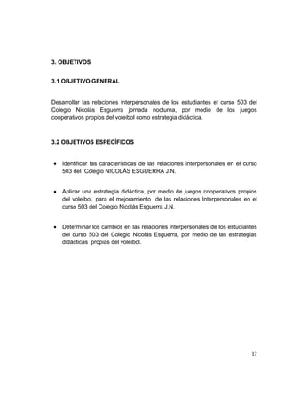 17
3. OBJETIVOS
3.1 OBJETIVO GENERAL
Desarrollar las relaciones interpersonales de los estudiantes el curso 503 del
Colegio Nicolás Esguerra jornada nocturna, por medio de los juegos
cooperativos propios del voleibol como estrategia didáctica.
3.2 OBJETIVOS ESPECÍFICOS
Identificar las características de las relaciones interpersonales en el curso
503 del Colegio NICOLÁS ESGUERRA J.N.
Aplicar una estrategia didáctica, por medio de juegos cooperativos propios
del voleibol, para el mejoramiento de las relaciones Interpersonales en el
curso 503 del Colegio Nicolás Esguerra J.N.
Determinar los cambios en las relaciones interpersonales de los estudiantes
del curso 503 del Colegio Nicolás Esguerra, por medio de las estrategias
didácticas propias del voleibol.
 