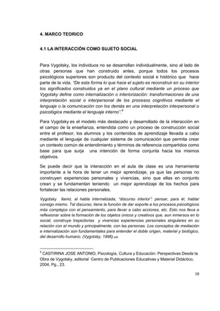 18
4. MARCO TEORICO
4.1 LA INTERACCIÓN COMO SUJETO SOCIAL
Para Vygotsky, los individuos no se desarrollan individualmente, sino al lado de
otras personas que han construido antes, porque todos los procesos
psicológicos superiores son producto del contexto social e histórico que hace
parte de la vida. “De esta forma lo que hace el sujeto es reconstruir en su interior
los significados construidos ya en el plano cultural mediante un proceso que
Vygotsky define como internalización o interiorización: transformaciones de una
interpretación social o interpersonal de los procesos cognitivos mediante el
lenguaje o la comunicación con los demás en una interpretación interpersonal o
psicológica mediante el lenguaje interno”.6
Para Vygotsky es el modelo más destacado y desarrollado de la interacción en
el campo de la enseñanza, entendida como un proceso de construcción social
entre el profesor, los alumnos y los contenidos de aprendizaje llevada a cabo
mediante el lenguaje de cualquier sistema de comunicación que permita crear
un contexto común de entendimiento y términos de referencia compartidos como
base para que surja una intención de forma conjunta hacia los mismos
objetivos.
Se puede decir que la interacción en el aula de clase es una herramienta
importante a la hora de tener un mejor aprendizaje, ya que las personas no
construyen experiencias personales y vivencias, sino que ellas en conjunto
crean y se fundamentan teniendo un mejor aprendizaje de los hechos para
fortalecer las relaciones personales.
Vygotsky llamò, al habla internalizada, “discurso interior”: pensar, para él, hablar
consigo mismo. Tal discurso, tiene la función de dar soporte a los procesos psicológicos
más complejos con el pensamiento, para llevar a cabo acciones, etc. Esto nos lleva a
reflexionar sobre la formación de los objetos únicos y creativos que, aun inmersos en lo
social, construye trayectorias y vivencias experiencias personales singulares en su
relación con el mundo y principalmente, con las personas. Los conceptos de mediación
e internalización son fundamentales para entender el doble origen, material y biológico,
del desarrollo humano. (Vygotsky, 1996).pie
6
CASTIRINA JOSE ANTONIO, Psicología, Cultura y Educación: Perspectivas Desde la
Obra de Vygotsky, editorial Centro de Publicaciones Educativas y Material Didáctico,
2004, Pg., 23.
 