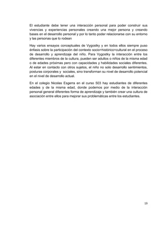 19
El estudiante debe tener una interacción personal para poder construir sus
vivencias y experiencias personales creando una mejor persona y creando
bases en el desarrollo personal y por lo tanto poder relacionarse con su entorno
y las personas que lo rodean
Hay varios ensayos conceptuales de Vygostky y en todos ellos siempre puso
énfasis sobre la participación del contexto socio=histórico=cultural en el proceso
de desarrollo y aprendizaje del niño. Para Vygostky la interacción entre los
diferentes miembros de la cultura, pueden ser adultos o niños de la misma edad
o de edades próximas pero con capacidades y habilidades sociales diferentes.
Al estar en contacto con otros sujetos, el niño no solo desarrollo sentimientos,
posturas corporales y sociales, sino transforman su nivel de desarrollo potencial
en el nivel de desarrollo actual.
En el colegio Nicolas Esgerra en el curso 503 hay estudiantes de diferentes
edades y de la misma edad, donde podemos por medio de la interacción
personal general diferentes forma de aprendizaje y también crear una cultura de
asociación entre ellos para mejorar sus problemáticas entre los estudiantes.
 