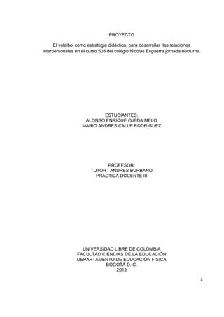 2
PROYECTO
El voleibol como estrategia didáctica, para desarrollar las relaciones
interpersonales en el curso 503 del colegio Nicolás Esguerra jornada nocturna.
ESTUDIANTES:
ALONSO ENRIQUE OJEDA MELO
MARIO ANDRES CALLE RODRIGUEZ
PROFESOR:
TUTOR : ANDRES BURBANO
PRACTICA DOCENTE III
UNIVERSIDAD LIBRE DE COLOMBIA
FACULTAD CIENCIAS DE LA EDUCACIÓN
DEPARTAMENTO DE EDUCACIÓN FÍSICA
BOGOTÁ D. C.
2013
 