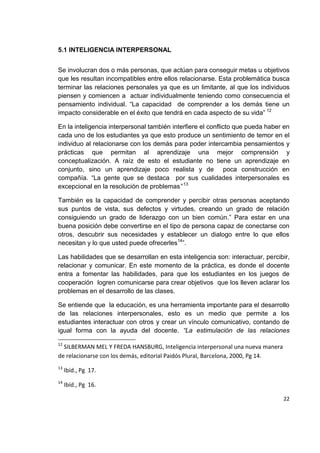 22
5.1 INTELIGENCIA INTERPERSONAL
Se involucran dos o más personas, que actúan para conseguir metas u objetivos
que les resultan incompatibles entre ellos relacionarse. Esta problemática busca
terminar las relaciones personales ya que es un limitante, al que los individuos
piensen y comiencen a actuar individualmente teniendo como consecuencia el
pensamiento individual. “La capacidad de comprender a los demás tiene un
impacto considerable en el éxito que tendrá en cada aspecto de su vida” 12
En la inteligencia interpersonal también interfiere el conflicto que pueda haber en
cada uno de los estudiantes ya que esto produce un sentimiento de temor en el
individuo al relacionarse con los demás para poder intercambia pensamientos y
prácticas que permitan al aprendizaje una mejor comprensión y
conceptualización. A raíz de esto el estudiante no tiene un aprendizaje en
conjunto, sino un aprendizaje poco realista y de poca construcción en
compañía. “La gente que se destaca por sus cualidades interpersonales es
excepcional en la resolución de problemas” 13
También es la capacidad de comprender y percibir otras personas aceptando
sus puntos de vista, sus defectos y virtudes, creando un grado de relación
consiguiendo un grado de liderazgo con un bien común.” Para estar en una
buena posición debe convertirse en el tipo de persona capaz de conectarse con
otros, descubrir sus necesidades y establecer un dialogo entre lo que ellos
necesitan y lo que usted puede ofrecerles14
”.
Las habilidades que se desarrollan en esta inteligencia son: interactuar, percibir,
relacionar y comunicar. En este momento de la práctica, es donde el docente
entra a fomentar las habilidades, para que los estudiantes en los juegos de
cooperación logren comunicarse para crear objetivos que los lleven aclarar los
problemas en el desarrollo de las clases.
Se entiende que la educación, es una herramienta importante para el desarrollo
de las relaciones interpersonales, esto es un medio que permite a los
estudiantes interactuar con otros y crear un vínculo comunicativo, contando de
igual forma con la ayuda del docente. “La estimulación de las relaciones
12
SILBERMAN MEL Y FREDA HANSBURG, Inteligencia interpersonal una nueva manera
de relacionarse con los demás, editorial Paidós Plural, Barcelona, 2000, Pg 14.
13
Ibíd., Pg 17.
14
Ibíd., Pg 16.
 