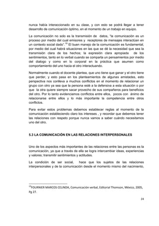 24
nunca había interaccionado en su clase, y con esto se podrá llegar a tener
desarrollo de comunicación óptimo, en el momento de un trabajo en equipo.
La comunicación no solo es la transmisión de datos, “la comunicación es un
proceso por medio del cual emisores y receptores de mensajes interactúan en
un contexto social dado”.19
El buen manejo de la comunicación es fundamental,
por medio del cual habrá situaciones en las que se dé la necesidad que sea la
transmisión clara de los hechos; la expresión clara apropiada de los
sentimientos, tanto en lo verbal cuando se comparta un pensamientos por medio
del dialogo y como en lo corporal en la práctica que asumen como
comportamiento del uno hacia el otro interactuando.
Normalmente cuando el docente plantea, que uno tiene que ganar y el otro tiene
que perder, y esto pasa en los planteamientos de algunas amistades, esto
perspectiva nos conlleva a muchos conflictos en el momento de relacionar un
grupo con otro ya sea que la persona esté a la defensiva a esta situación o por
que la otra quiere siempre sacar provecho de sus compañeros para beneficios
del otro. Por lo tanto evidenciamos conflictos entre ellos, pocos con ánimo de
relacionarse entre ellos y lo más importante la competencia entre otros
conflictos.
Para evitar estos problemas debemos establecer reglas al momento de la
comunicación estableciendo claro los intereses , y recordar que debemos tener
las relaciones con respeto porque nunca vamos a saber cuándo necesitamos
uno del otro.
5.3 LA COMUNICACIÓN EN LAS RELACIONES INTERPERSONALES
Uno de los aspectos más importantes de las relaciones entre las personas es la
comunicación, ya que a través de ella se logra intercambiar ideas, experiencias
y valores; transmitir sentimientos y actitudes.
La condición de ser social, hace que los sujetos de las relaciones
interpersonales y de la comunicación desde el momento mismo del nacimiento,
19
FOURNIER MARCOS CELINDA, Comunicación verbal, Editorial Thomson, México, 2005,
Pg 27.
 